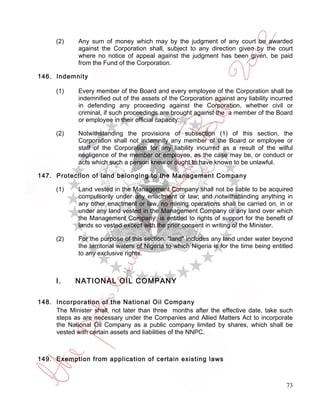 (2)     Any sum of money which may by the judgment of any court be awarded
              against the Corporation shall, subject to any direction given by the court
              where no notice of appeal against the judgment has been given, be paid
              from the Fund of the Corporation.

146. Indemnity

      (1)     Every member of the Board and every employee of the Corporation shall be
              indemnified out of the assets of the Corporation against any liability incurred
              in defending any proceeding against the Corporation, whether civil or
              criminal, if such proceedings are brought against the a member of the Board
              or employee in their official capacity.

      (2)     Notwithstanding the provisions of subsection (1) of this section, the
              Corporation shall not indemnify any member of the Board or employee or
              staff of the Corporation for any liability incurred as a result of the wilful
              negligence of the member or employee, as the case may be, or conduct or
              acts which such a person knew or ought to have known to be unlawful.

147. Protection of land belonging to the Management Company

      (1)     Land vested in the Management Company shall not be liable to be acquired
              compulsorily under any enactment or law; and notwithstanding anything in
              any other enactment or law, no mining operations shall be carried on, in or
              under any land vested in the Management Company or any land over which
              the Management Company is entitled to rights of support for the benefit of
              lands so vested except with the prior consent in writing of the Minister.

      (2)     For the purpose of this section, "land" includes any land under water beyond
              the territorial waters of Nigeria to which Nigeria is for the time being entitled
              to any exclusive rights.



      I.    NATIONAL OIL COMPANY

148. Incorporation of the National Oil Company
     The Minister shall, not later than three months after the effective date, take such
     steps as are necessary under the Companies and Allied Matters Act to incorporate
     the National Oil Company as a public company limited by shares, which shall be
     vested with certain assets and liabilities of the NNPC.



149. Exemption from application of certain existing laws



                                                                                            73
 
