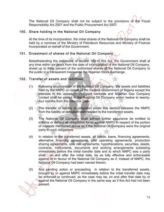 The National Oil Company shall not be subject to the provisions of the Fiscal
     Responsibility Act 2007 and the Public Procurement Act 2007.

150. Share holding in the National Oil Company

     At the time of its incorporation, the initial shares of the National Oil Company shall be
     held by a nominee of the Ministry of Petroleum Resources and Ministry of Finance
     Incorporated on behalf of the Government.

151. Divestment of shares of the National Oil Company

     Notwithstanding the provisions of section 150 of this Act, the Government shall at
     any time within six years from the date of incorporation of the National Oil Company,
     divest up to thirty percent of the authorised shares of the National Oil Company to
     the public in a transparent manner on the Nigerian Stock Exchange.

152. Transfer of assets and liabilities

     (1)    Following incorporation of the National Oil Company, the assets and liabilities
            held by the NNPC on behalf of the Federal Government of Nigeria except the
            interests in the unincorporated joint ventures and Nigerian Gas Company
            Limited shall be vested in the National Oil Company within twelve to twenty-
            four months from the Effective Date.

     (2)    The transfer of liability or obligation under this section releases the NNPC
            from the liability or obligation with respect to the transferred assets.

     (3)    The National Oil Company shall without further assurance be entitled to
            enforce or defend all obligations for or against NNPC in respect of the portion
            of interests mentioned above as if the National Oil Company were the original
            party to such obligations.

     (4)    In relation to the transferred assets, all bonds, loans, financing agreements,
            alternative financing agreements, joint operating agreements, production
            sharing agreements, sole risk agreements, hypothecations, securities, deeds,
            contracts, instruments, documents and working arrangements subsisting
            immediately before the initial transfer date and to which NNPC was a party
            shall, on and after the initial date, be as fully effective and enforceable
            against or in favour of the National Oil Company as if, instead of NNPC, the
            National Oil Company had been named therein.

     (5)    Any pending action or proceeding in relation to the transferred assets,
            brought by or against NNPC immediately before the initial transfer date may
            be enforced or continued, as the case may be, on and after that date by or
            against the National Oil Company in the same way as if this Act had not been
            passed.



                                                                                           74
 