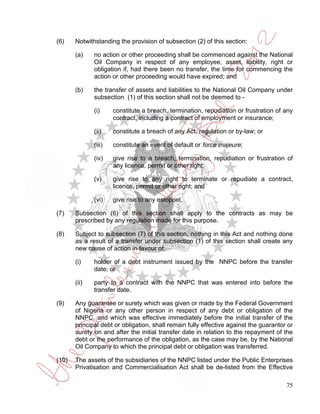 (6)    Notwithstanding the provision of subsection (2) of this section:

       (a)    no action or other proceeding shall be commenced against the National
              Oil Company in respect of any employee, asset, liability, right or
              obligation if, had there been no transfer, the time for commencing the
              action or other proceeding would have expired; and

       (b)    the transfer of assets and liabilities to the National Oil Company under
              subsection (1) of this section shall not be deemed to -

              (i)     constitute a breach, termination, repudiation or frustration of any
                      contract, including a contract of employment or insurance;

              (ii)    constitute a breach of any Act, regulation or by-law; or

              (iii)   constitute an event of default or force majeure;

              (iv)    give rise to a breach, termination, repudiation or frustration of
                      any licence, permit or other right;

              (v)     give rise to any right to terminate or repudiate a contract,
                      licence, permit or other right; and

              (vi)    give rise to any estoppel.

(7)    Subsection (6) of this section shall apply to the contracts as may be
       prescribed by any regulation made for this purpose.

(8)    Subject to subsection (7) of this section, nothing in this Act and nothing done
       as a result of a transfer under subsection (1) of this section shall create any
       new cause of action in favour of:

       (i)    holder of a debt instrument issued by the NNPC before the transfer
              date; or

       (ii)   party to a contract with the NNPC that was entered into before the
              transfer date.

(9)    Any guarantee or surety which was given or made by the Federal Government
       of Nigeria or any other person in respect of any debt or obligation of the
       NNPC, and which was effective immediately before the initial transfer of the
       principal debt or obligation, shall remain fully effective against the guarantor or
       surety on and after the initial transfer date in relation to the repayment of the
       debt or the performance of the obligation, as the case may be, by the National
       Oil Company to which the principal debt or obligation was transferred.

(10)   The assets of the subsidiaries of the NNPC listed under the Public Enterprises
       Privatisation and Commercialisation Act shall be de-listed from the Effective

                                                                                       75
 