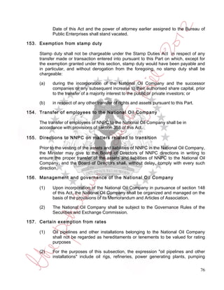 Date of this Act and the power of attorney earlier assigned to the Bureau of
           Public Enterprises shall stand vacated.

153. Exemption from stamp duty

     Stamp duty shall not be chargeable under the Stamp Duties Act in respect of any
     transfer made or transaction entered into pursuant to this Part on which, except for
     the exemption granted under this section, stamp duty would have been payable and
     in particular, and without derogation from the foregoing, no stamp duty shall be
     chargeable:

     (a)   during the incorporation of the National Oil Company and the successor
           companies or any subsequent increase to their authorised share capital, prior
           to the transfer of a majority interest to the public or private investors; or

     (b)   in respect of any other transfer of rights and assets pursuant to this Part.

154. Transfer of employees to the National Oil Company

     The transfer of employees of NNPC to the National Oil Company shall be in
     accordance with provisions of section 358 of this Act.

155. Directions to NNPC on matters related to transition

     Prior to the vesting of the assets and liabilities of NNPC in the National Oil Company,
     the Minister may give to the Board of Directors of NNPC directions in writing to
     ensure the proper transfer of the assets and liabilities of NNPC to the National Oil
     Company, and the Board of Directors shall, without delay, comply with every such
     direction.

156. Management and governance of the National Oil Company

     (1)   Upon incorporation of the National Oil Company in pursuance of section 148
           of this Act, the National Oil Company shall be organized and managed on the
           basis of the provisions of its Memorandum and Articles of Association.

     (2)   The National Oil Company shall be subject to the Governance Rules of the
           Securities and Exchange Commission.

157. Certain exemption from rates

     (1)   Oil pipelines and other installations belonging to the National Oil Company
           shall not be regarded as hereditaments or tenements to be valued for rating
           purposes

     (2)   For the purposes of this subsection, the expression "oil pipelines and other
           installations" include oil rigs, refineries, power generating plants, pumping


                                                                                          76
 