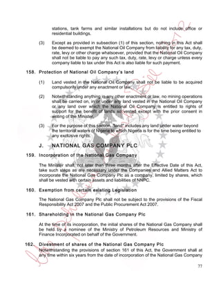 stations, tank farms and similar installations but do not include office or
             residential buildings.

       (3)   Except as provided in subsection (1) of this section, nothing in this Act shall
             be deemed to exempt the National Oil Company from liability for any tax, duty,
             rate, levy or other charge whatsoever, provided that the National Oil Company
             shall not be liable to pay any such tax, duty, rate, levy or charge unless every
             company liable to tax under this Act is also liable for such payment.

158. Protection of National Oil Company’s land

       (1)   Land vested in the National Oil Company shall not be liable to be acquired
             compulsorily under any enactment or law;

       (2)   Notwithstanding anything in any other enactment or law, no mining operations
             shall be carried on, in or under any land vested in the National Oil Company
             or any land over which the National Oil Company is entitled to rights of
             support for the benefit of lands so vested except with the prior consent in
             writing of the Minister.

       (3)   For the purpose of this section, "land" includes any land under water beyond
             the territorial waters of Nigeria to which Nigeria is for the time being entitled to
             any exclusive rights.

       J.    NATIONAL GAS COMPANY PLC
159. Incorporation of the National Gas Company

       The Minister shall, not later than three months after the Effective Date of this Act,
       take such steps as are necessary under the Companies and Allied Matters Act to
       incorporate the National Gas Company Plc as a company, limited by shares, which
       shall be vested with certain assets and liabilities of NNPC.

160. Exemption from certain existing Legislation

       The National Gas Company Plc shall not be subject to the provisions of the Fiscal
       Responsibility Act 2007 and the Public Procurement Act 2007.

161. Shareholding in the National Gas Company Plc

       At the time of its incorporation, the initial shares of the National Gas Company shall
       be held by a nominee of the Ministry of Petroleum Resources and Ministry of
       Finance Incorporated on behalf of the Government.

162.   Divestment of shares of the National Gas Company Plc
       Notwithstanding the provisions of section 161 of this Act, the Government shall at
       any time within six years from the date of incorporation of the National Gas Company

                                                                                               77
 