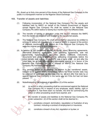 Plc, divest up to forty nine percent of the shares of the National Gas Company to the
     public in a transparent manner on the Nigerian Stock Exchange.

163. Transfer of assets and liabilities

     (1)    Following incorporation of the National Gas Company Plc, the assets and
            liabilities held by NNPC on behalf of the Federal Government of Nigeria
            except Nigeria Gas Company Plc shall be vested in the National Gas
            Company Plc within twelve to twenty-four months from the Effective Date.

      (2)   The transfer of liability or obligation under this section releases the NNPC
            from the liability or obligation with respect to the transferred assets.

     (3)    The National Gas Company Plc shall without further assurance be entitled to
            enforce or defend all obligations for or against NNPC in respect of the portion
            of interests mentioned in this section as if the National Gas Company Plc
            were the original party to such obligations.

     (4) In relation to the transferred assets, all bonds, loans, financing agreements,
           alternative financing agreements, joint operating agreements, sole risk
           agreements, hypothecations, securities, deeds, contracts, instruments,
           documents and working arrangements subsisting immediately before the
           initial transfer date and to which NNPC was a party shall, on and after the
           initial date, be as fully effective and enforceable against or in favour of the
           National Gas Company Plc as if, instead of NNPC, the National Gas
           Company Plc had been named therein.

     (5)    Any pending action or proceeding in relation to the transferred assets,
            brought by or against NNPC immediately before the initial transfer date may
            be enforced or continued, as the case may be, on and after that date by or
            against National Gas Company in the same way as if this Act had not been
            passed.

     (6)    Notwithstanding the provision of subsection (3) of this section:

            (a)    no action or other proceeding shall be commenced against the National
                   Gas Company Plc in respect of any employee, asset, liability, right or
                   obligation if, had there been no transfer, the time for commencing the
                   action or other proceeding would have expired, and

            (b)    the transfer of assets and liabilities to the National Gas Company Plc
                   under subsection (2) of this section shall not be deemed to -

                   (i)    constitute a breach, termination, repudiation or frustration of any
                          contract, including a contract of employment or insurance;

                   (ii)   constitute a breach of any Act, regulation or by-law; or


                                                                                          78
 