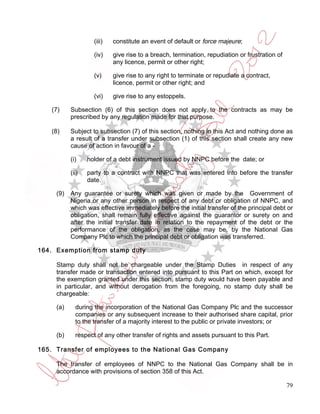 (iii)   constitute an event of default or force majeure;

                    (iv)    give rise to a breach, termination, repudiation or frustration of
                            any licence, permit or other right;

                    (v)     give rise to any right to terminate or repudiate a contract,
                            licence, permit or other right; and

                    (vi)    give rise to any estoppels.

    (7)    Subsection (6) of this section does not apply to the contracts as may be
           prescribed by any regulation made for that purpose.

    (8)    Subject to subsection (7) of this section, nothing in this Act and nothing done as
           a result of a transfer under subsection (1) of this section shall create any new
           cause of action in favour of a -

           (i)    holder of a debt instrument issued by NNPC before the date; or

           (ii)   party to a contract with NNPC that was entered into before the transfer
                  date.

     (9)   Any guarantee or surety which was given or made by the Government of
           Nigeria or any other person in respect of any debt or obligation of NNPC, and
           which was effective immediately before the initial transfer of the principal debt or
           obligation, shall remain fully effective against the guarantor or surety on and
           after the initial transfer date in relation to the repayment of the debt or the
           performance of the obligation, as the case may be, by the National Gas
           Company Plc to which the principal debt or obligation was transferred.

164. Exemption from stamp duty

     Stamp duty shall not be chargeable under the Stamp Duties in respect of any
     transfer made or transaction entered into pursuant to this Part on which, except for
     the exemption granted under this section, stamp duty would have been payable and
     in particular, and without derogation from the foregoing, no stamp duty shall be
     chargeable:

     (a)     during the incorporation of the National Gas Company Plc and the successor
             companies or any subsequent increase to their authorised share capital, prior
             to the transfer of a majority interest to the public or private investors; or

     (b)     respect of any other transfer of rights and assets pursuant to this Part.

165. Transfer of employees to the National Gas Company

     The transfer of employees of NNPC to the National Gas Company shall be in
     accordance with provisions of section 358 of this Act.

                                                                                                79
 