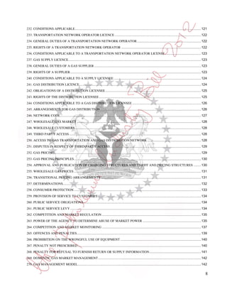 232. CONDITIONS APPLICABLE ........................................................................................................................................ 121
233. TRANSPORTATION NETWORK OPERATOR LICENCE ............................................................................................. 122
234. GENERAL DUTIES OF A TRANSPORTATION NETWORK OPERATOR ..................................................................... 122
235. RIGHTS OF A TRANSPORTATION NETWORK OPERATOR ...................................................................................... 122
236. CONDITIONS APPLICABLE TO A TRANSPORTATION NETWORK OPERATOR LICENSE ....................................... 123
237. GAS SUPPLY LICENCE ............................................................................................................................................... 123
238. GENERAL DUTIES OF A GAS SUPPLIER ................................................................................................................... 123
239. RIGHTS OF A SUPPLIER ............................................................................................................................................. 123
240. CONDITIONS APPLICABLE TO A SUPPLY LICENSEE .............................................................................................. 124
241. GAS DISTRIBUTION LICENCE ................................................................................................................................... 124
242. OBLIGATIONS OF A DISTRIBUTION LICENSEE ....................................................................................................... 125
243. RIGHTS OF THE DISTRIBUTION LICENSEE .............................................................................................................. 125
244. CONDITIONS APPLICABLE TO A GAS DISTRIBUTION LICENSEE .......................................................................... 126
245. ARRANGEMENTS FOR GAS DISTRIBUTION ............................................................................................................. 126
246. NETWORK CODE ........................................................................................................................................................ 127
247. WHOLESALE GAS MARKET ...................................................................................................................................... 128
248. WHOLESALE CUSTOMERS ........................................................................................................................................ 128
249. THIRD PARTY ACCESS .............................................................................................................................................. 128
250. ACCESS TO GAS TRANSPORTATION AND GAS DISTRIBUTION NETWORK .......................................................... 128
251. DISPUTES IN RESPECT OF THIRD PARTY ACCESS .................................................................................................. 129
252. GAS PRICING .............................................................................................................................................................. 129
253. GAS PRICING PRINCIPLES ......................................................................................................................................... 130
254. APPROVAL AND PUBLICATION OF CHARGING STRUCTURES AND TARIFF AND PRICING STRUCTURES ........ 130
255. WHOLESALE GAS PRICES ......................................................................................................................................... 131
256. TRANSITIONAL PRICING ARRANGEMENTS ............................................................................................................ 131
257. DETERMINATIONS..................................................................................................................................................... 132
258. CONSUMER PROTECTION ......................................................................................................................................... 133
259. PROVISION OF SERVICE TO CUSTOMERS................................................................................................................ 134
260. PUBLIC SERVICE OBLIGATIONS............................................................................................................................... 134
261. PUBLIC SERVICE LEVY ............................................................................................................................................. 134
262. COMPETITION AND MARKET REGULATION ........................................................................................................... 135
263. POWER OF THE AGENCY TO DETERMINE ABUSE OF MARKET POWER ............................................................... 135
264. COMPETITION AND MARKET MONITORING ........................................................................................................... 137
265. OFFENCES AND PENALTIES...................................................................................................................................... 139
266. PROHIBITION ON THE WRONGFUL USE OF EQUIPMENT ....................................................................................... 140
267. PENALTY NOT PRESCRIBED ..................................................................................................................................... 140
268. PENALTY FOR REFUSAL TO FURNISH RETURN OR SUPPLY INFORMATION........................................................ 141
269. DOMESTIC GAS MARKET MANAGEMENT ............................................................................................................... 142
270. GAS MANAGEMENT MODEL..................................................................................................................................... 142

                                                                                                                                                                                 8
 