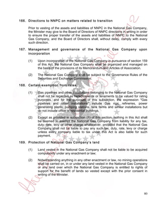 166. Directions to NNPC on matters related to transition

     Prior to vesting of the assets and liabilities of NNPC in the National Gas Company,
     the Minister may give to the Board of Directors of NNPC directions in writing in order
     to ensure the proper transfer of the assets and liabilities of NNPC to the National
     Gas Company, and the Board of Directors shall, without delay, comply with every
     such direction.

167. Management and governance of the National Gas Company upon
     incorporation

     (1)   Upon incorporation of the National Gas Company in pursuance of section 159
           of this Act, the National Gas Company shall be organized and managed on
           the basis of the provisions of its Memorandum and Articles of Association.

     (2)   The National Gas Company shall be subject to the Governance Rules of the
           Securities and Exchange Commission.

168. Certain exemption from rates

     (1)   Gas pipelines and other installations belonging to the National Gas Company
           shall not be regarded as hereditaments or tenements to be valued for rating
           purposes, and for the purposes of this subsection, the expression "Gas
           pipelines and other installations" include Gas rigs, refineries, power
           generating plants, pumping stations, tank farms and similar installations but
           do not include office or residential buildings.

     (2)   Except as provided in subsection (1) of this section, nothing in this Act shall
           be deemed to exempt the National Gas Company from liability for any tax,
           duty, rate, levy or other charge whatsoever, provided that the National Gas
           Company shall not be liable to pay any such tax, duty, rate, levy or charge
           unless every company liable to tax under this Act is also liable for such
           payment.

169. Protection of National Gas Company’s land

     (1)   Land vested in the National Gas Company shall not be liable to be acquired
           compulsorily under any enactment or law;

     (2)   Notwithstanding anything in any other enactment or law, no mining operations
           shall be carried on, in or under any land vested in the National Gas Company
           or any land over which the National Gas Company is entitled to rights of
           support for the benefit of lands so vested except with the prior consent in
           writing of the Minister.




                                                                                        80
 