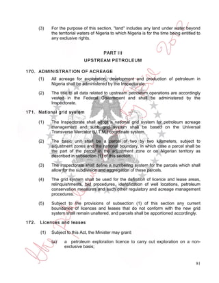 (3)    For the purpose of this section, "land" includes any land under water beyond
              the territorial waters of Nigeria to which Nigeria is for the time being entitled to
              any exclusive rights.


                                           PART III
                                UPSTREAM PETROLEUM

170. ADMINISTRATION OF ACREAGE
       (1)    All acreage for exploration, development and production of petroleum in
              Nigeria shall be administered by the Inspectorate.

       (2)    The title to all data related to upstream petroleum operations are accordingly
              vested in the Federal Government and shall be administered by the
              Inspectorate.

171. National grid system

       (1)    The Inspectorate shall adopt a national grid system for petroleum acreage
              management and such grid system shall be based on the Universal
              Transverse Mercator (U.T.M.) coordinate system.

       (2)    The basic unit shall be a parcel of two by two kilometers, subject to
              adjustment zones and the national boundary, in which case a parcel shall be
              the part of the parcel in the adjustment zone or on Nigerian territory as
              described in subsection (1) of this section.

       (3)    The Inspectorate shall define a numbering system for the parcels which shall
              allow for the subdivision and aggregation of these parcels.

       (4)    The grid system shall be used for the definition of licence and lease areas,
              relinquishments, bid procedures, identification of well locations, petroleum
              conservation measures and such other regulatory and acreage management
              procedures.

       (5)    Subject to the provisions of subsection (1) of this section any current
              boundaries of licences and leases that do not conform with the new grid
              system shall remain unaltered, and parcels shall be apportioned accordingly.

172.   Licences and leases

        (1)   Subject to this Act, the Minister may grant:

              (a)    a petroleum exploration licence to carry out exploration on a non-
                     exclusive basis;


                                                                                               81
 