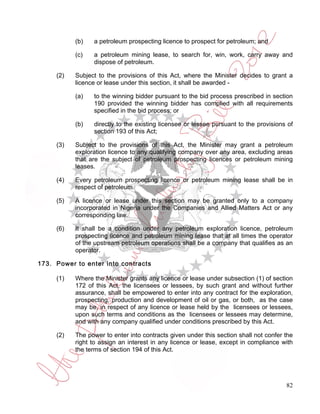 (b)   a petroleum prospecting licence to prospect for petroleum; and

           (c)   a petroleum mining lease, to search for, win, work, carry away and
                 dispose of petroleum.

     (2)   Subject to the provisions of this Act, where the Minister decides to grant a
           licence or lease under this section, it shall be awarded -

           (a)   to the winning bidder pursuant to the bid process prescribed in section
                 190 provided the winning bidder has complied with all requirements
                 specified in the bid process; or

           (b)   directly to the existing licensee or lessee pursuant to the provisions of
                 section 193 of this Act;

     (3)   Subject to the provisions of this Act, the Minister may grant a petroleum
           exploration licence to any qualifying company over any area, excluding areas
           that are the subject of petroleum prospecting licences or petroleum mining
           leases.

     (4)   Every petroleum prospecting licence or petroleum mining lease shall be in
           respect of petroleum.

     (5)   A licence or lease under this section may be granted only to a company
           incorporated in Nigeria under the Companies and Allied Matters Act or any
           corresponding law.

     (6)   It shall be a condition under any petroleum exploration licence, petroleum
           prospecting licence and petroleum mining lease that at all times the operator
           of the upstream petroleum operations shall be a company that qualifies as an
           operator.

173. Power to enter into contracts

     (1)   Where the Minister grants any licence or lease under subsection (1) of section
           172 of this Act, the licensees or lessees, by such grant and without further
           assurance, shall be empowered to enter into any contract for the exploration,
           prospecting, production and development of oil or gas, or both, as the case
           may be, in respect of any licence or lease held by the licensees or lessees,
           upon such terms and conditions as the licensees or lessees may determine,
           and with any company qualified under conditions prescribed by this Act.

     (2)   The power to enter into contracts given under this section shall not confer the
           right to assign an interest in any licence or lease, except in compliance with
           the terms of section 194 of this Act.




                                                                                       82
 