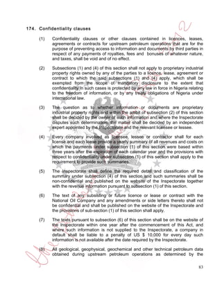 174. Confidentiality clauses

     (1)   Confidentiality clauses or other clauses contained in licences, leases,
           agreements or contracts for upstream petroleum operations that are for the
           purpose of preventing access to information and documents by third parties in
           respect of any payments of royalties, fees and bonuses of whatever nature,
           and taxes, shall be void and of no effect.

     (2)   Subsections (1) and (4) of this section shall not apply to proprietary industrial
           property rights owned by any of the parties to a licence, lease, agreement or
           contract to which the said subsections (1) and (4) apply, which shall be
           exempted from the scope of mandatory disclosure to the extent that
           confidentiality in such cases is protected by any law in force in Nigeria relating
           to the freedom of information, or by any treaty obligations of Nigeria under
           international law.

     (3)   The question as to whether information or documents are proprietary
           industrial property rights and within the ambit of subsection (2) of this section
           shall be decided by the owner of such information and where the Inspectorate
           disputes such determination, the matter shall be decided by an independent
           expert appointed by the Inspectorate and the relevant licensee or lessee.

     (4)   Every company involved as licensee, lessee or contractor shall for each
           license and each lease provide a yearly summary of all revenues and costs on
           which the payments under subsection (1) of this section were based within
           three years after the expiration of each calendar year and the provisions with
           respect to confidentiality under subsection (1) of this section shall apply to the
           requirement to provide such summaries.

     (5)   The Inspectorate shall define the required detail and classification of the
           summary under subsection (4) of this section and such summaries shall be
           non-confidential and published on the website of the Inspectorate together
           with the revenue information pursuant to subsection (1) of this section.

     (6)   The text of any subsisting or future licence or lease or contract with the
           National Oil Company and any amendments or side letters thereto shall not
           be confidential and shall be published on the website of the Inspectorate and
           the provisions of sub-section (1) of this section shall apply.

     (7)   The texts pursuant to subsection (6) of this section shall be on the website of
           the Inspectorate within one year after the commencement of this Act, and
           where such information is not supplied to the Inspectorate, a company in
           default shall be liable to a penalty of US $ 10,000 for every day such
           information is not available after the date required by the Inspectorate.

     (8)   All geological, geophysical, geochemical and other technical petroleum data
           obtained during upstream petroleum operations as determined by the

                                                                                          83
 