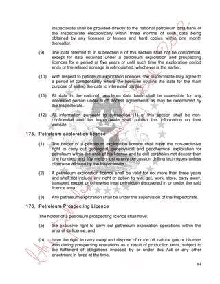 Inspectorate shall be provided directly to the national petroleum data bank of
            the Inspectorate electronically within three months of such data being
            obtained by any licensee or lessee and hard copies within one month
            thereafter.

     (9)    The data referred to in subsection 8 of this section shall not be confidential,
            except for data obtained under a petroleum exploration and prospecting
            licences for a period of five years or until such time the exploration period
            ends or the related acreage is relinquished, whichever is the earlier.

     (10)   With respect to petroleum exploration licences, the Inspectorate may agree to
            a period of confidentiality where the licensee obtains the data for the main
            purpose of selling the data to interested parties.

     (11)   All data in the national petroleum data bank shall be accessible for any
            interested person under such access agreements as may be determined by
            the Inspectorate.

     (12)   All information pursuant to subsection (1) of this section shall be non-
            confidential and the Inspectorate shall publish this information on their
            website.

175. Petroleum exploration licence

     (1)    The holder of a petroleum exploration licence shall have the non-exclusive
            right to carry out geological, geophysical and geochemical exploration for
            petroleum within the area of his licence and to drill coreholes not deeper than
            one hundred and fifty meters using only percussion drilling techniques unless
            otherwise allowed by the Inspectorate.

     (2)    A petroleum exploration licence shall be valid for not more than three years
            and shall not include any right or option to win, get, work, store, carry away,
            transport, export or otherwise treat petroleum discovered in or under the said
            licence area.

     (3)    Any petroleum exploration shall be under the supervision of the Inspectorate.

176. Petroleum Prospecting Licence

     The holder of a petroleum prospecting licence shall have:

     (a)    the exclusive right to carry out petroleum exploration operations within the
            area of its licence; and

     (b)    have the right to carry away and dispose of crude oil, natural gas or bitumen
            won during prospecting operations as a result of production tests, subject to
            the fulfilment of obligations imposed by or under this Act or any other
            enactment in force at the time.

                                                                                        84
 