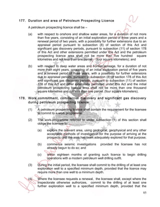 177. Duration and area of Petroleum Prospecting Licence

     A petroleum prospecting licence shall be –

     (a)   with respect to onshore and shallow water areas, for a duration of not more
           than five years, consisting of an initial exploration period of three years and a
           renewal period of two years, with a possibility for further extensions due to an
           appraisal period pursuant to subsection (8) of section of this Act and
           significant gas discovery periods, pursuant to subsection (11) of section 178
           of this Act and other extensions permitted under this Act and the petroleum
           prospecting licence area shall not be more than five hundred square
           kilometres and not less than one parcel (four square kilometers); and

     (b)   with respect to deep water areas and frontier acreage, for a duration of not
           more than eight years, consisting of an initial exploration period of five years
           and a renewal period of three years, with a possibility for further extensions
           due to appraisal periods, pursuant to subsection (8) of section 178 of this Act
           and significant gas discovery periods, pursuant to subsection (11) of section
           178 of this Act and other extensions permitted under this Act and the initial
           petroleum prospecting licence area shall not be more than one thousand
           square kilometres and not less than one parcel (four square kilometers).

178. Work commitment, commercial discovery and significant gas discovery
     during petroleum prospecting licence

     (1)   A petroleum prospecting licence shall contain the requirement for the licensee
           to commit to a work programme.

     (2)   The work-programme referred to under subsection (1) of this section shall
           oblige the licensee to:

           (a)    explore the relevant area, using geological, geophysical and any other
                  acceptable methods of investigation for the purpose of arriving at the
                  prospects until the area has been adequately explored for that purpose;

           (b)    commence seismic investigations          provided the licensee has not
                  already begun to do so; and

           (c)    within eighteen months of granting such licence to begin drilling
                  operations with a modern petroleum well drilling outfit.

     (3)   During the initial period, the licensee shall commit to the drilling of at least one
           exploration well to a specified minimum depth, provided that the licence may
           require more than one well to a minimum depth.

     (4)   Where the licensee requests a renewal, the licensee shall, except where the
           Inspectorate otherwise authorizes, commit to the drilling of at least one
           further exploration well to a specified minimum depth, provided that the

                                                                                            85
 