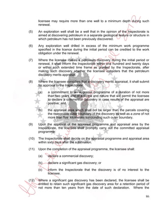 licensee may require more than one well to a minimum depth during such
       renewal.

(5)    An exploration well shall be a well that in the opinion of the Inspectorate is
       aimed at discovering petroleum in a separate geological feature or structure in
       which petroleum has not been previously discovered.

(6)    Any exploration well drilled in excess of the minimum work programme
       specified in the licence during the initial period can be credited to the work
       obligation under the renewal.

(7)    Where the licensee makes a petroleum discovery during the initial period or
       renewal, it shall inform the Inspectorate within one hundred and twenty days
       or within such extended time frame as granted by the Inspectorate, after
       making such discovery whether the licensee considers that the petroleum
       discovery merits appraisal.

(8)    Where the licensee considers that a discovery merits appraisal, it shall submit
       for approval to the Inspectorate:

       (a)   a commitment to an appraisal programme of a duration of not more
             than two years and of a scope and nature that will permit the licensee
             to declare a commercial discovery in case results of the appraisal are
             positive; and

       (b)   the appraisal area which shall not be larger than the parcels covering
             the reasonable outer boundary of the discovery as well as a zone of not
             more than five kilometres surrounding such outer boundary.

(9)    Upon the approval of the appraisal programme and appraisal area by the
       Inspectorate, the licensee shall promptly carry out the committed appraisal
       programme.

(10)   The Inspectorate shall decide on the appraisal programme and appraisal area
       within sixty days after the submission.

(11)   Upon the completion of the appraisal programme, the licensee shall:

       (a)   declare a commercial discovery;

       (b)   declare a significant gas discovery; or

       (c)   inform the Inspectorate that the discovery is of no interest to the
             licensee.

(12)   Where a significant gas discovery has been declared, the licensee shall be
       entitled to retain such significant gas discovery area for a retention period of
       not more than ten years from the date of such declaration. Where the

                                                                                    86
 
