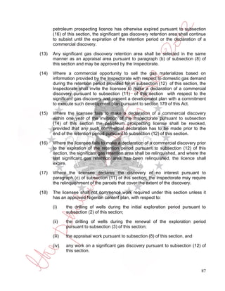 petroleum prospecting licence has otherwise expired pursuant to subsection
       (16) of this section, the significant gas discovery retention area shall continue
       to subsist until the expiration of the retention period or the declaration of a
       commercial discovery.

(13)   Any significant gas discovery retention area shall be selected in the same
       manner as an appraisal area pursuant to paragraph (b) of subsection (8) of
       this section and may be approved by the Inspectorate.

(14)   Where a commercial opportunity to sell the gas materializes based on
       information provided by the Inspectorate with respect to domestic gas demand
       during the retention period provided for in subsection (12) of this section, the
       Inspectorate shall invite the licensee to make a declaration of a commercial
       discovery pursuant to subsection (11) of this section with respect to the
       significant gas discovery and present a development plan with a commitment
       to execute such development plan pursuant to section 179 of this Act.

(15)   Where the licensee fails to make a declaration of a commercial discovery
       within one year of the invitation of the Inspectorate pursuant to subsection
       (14) of this section the petroleum prospecting license shall be revoked,
       provided that any such commercial declaration has to be made prior to the
       end of the retention period pursuant to subsection (12) of this section.

(16)   Where the licensee fails to make a declaration of a commercial discovery prior
       to the expiration of the retention period pursuant to subsection (12) of this
       section, the significant gas retention area shall be relinquished, and where the
       last significant gas retention area has been relinquished, the licence shall
       expire.

(17)   Where the licensee declares the discovery of no interest pursuant to
       paragraph (c) of subsection (11) of this section, the Inspectorate may require
       the relinquishment of the parcels that cover the extent of the discovery.

(18)   The licensee shall not commence work required under this section unless it
       has an approved Nigerian content plan, with respect to:

       (i)     the drilling of wells during the initial exploration period pursuant to
               subsection (2) of this section;

       (ii)    the drilling of wells during the renewal of the exploration period
               pursuant to subsection (3) of this section;

       (iii)   the appraisal work pursuant to subsection (8) of this section, and

       (iv)    any work on a significant gas discovery pursuant to subsection (12) of
               this section.



                                                                                     87
 