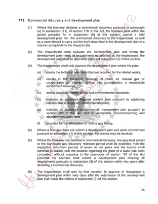 179. Commercial discovery and development plan

     (1)   Where the licensee declares a commercial discovery pursuant to paragraph
           (a) of subsection (11), of section 178 of this Act, the licensee shall within the
           period provided for in subsection (5) of this section, submit a field
           development plan for the commercial discovery to the Inspectorate as well
           as a commitment to carry out the work described in the development plan in a
           manner acceptable to the Inspectorate.

     (2)   The Inspectorate shall evaluate the development plan and where the
           development plan meets all requirements established by the Inspectorate, the
           development plan shall be approved pursuant subsection (5) of this section.

     (3)   The Inspectorate shall only approve the development plan where the plan:

           (a)    meets the technical standards that are required for the related works;

           (b)    results in the maximum recovery of crude oil, natural gas or
                  condensates or bitumen, taking into consideration a reasonable
                  economic framework;

           (c)    meets adequate health, safety and environmental standards;

           (d)    includes an approved Nigerian content plan pursuant to subsisting
                  relevant law on Nigerian content development;

           (e)    includes an approved environmental management plan pursuant to
                  section 200 of this Act and an acceptable decommissioning and
                  abandonment plan; and

           (f)    provides for the elimination of routine gas flaring.

     (4)   Where a licensee does not submit a development plan and work commitment
           pursuant to subsection (1) of this section, the licence may be revoked.

     (5)   Where the licensee has declared a commercial discovery, the appraisal period
           or the significant gas discovery retention period shall be extended from the
           respective maximum periods of seven or ten years and the licence shall
           continue to subsist until the process regarding the grant of a lease has been
           completed, without prejudice to the provisions of section 181 of this Act
           provided the licensee shall submit a development plan meeting all
           requirements pursuant to subsection (3) of this section within two years after
           declaring a commercial discovery.

     (6)   The Inspectorate shall give its final decision to approve or disapprove a
           development plan within sixty days after the submission of the development
           plan that meets the criteria of subsection (3) of this section.


                                                                                           88
 