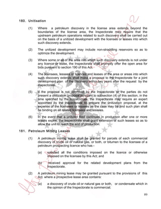 180. Unitisation

     (1)   Where a petroleum discovery in the license area extends beyond the
           boundaries of the license area, the Inspectorate may require that the
           upstream petroleum operations related to such discovery shall be carried out
           on the basis of a unitized development with the licenses or leases into which
           such discovery extends.

     (2)   The unitized development may include non-straddling reservoirs so as to
           optimize the development.

     (3)   Where some or all of the area into which such discovery extends is not under
           any licence or lease, the Inspectorate shall promptly offer the open area for
           bids pursuant to section 190 of this Act.

     (4)   The licensees, lessees or licences and leases of the area or areas into which
           such discovery extends shall make a proposal to the Inspectorate for a joint
           development plan of the discovery within two years after the request by the
           Inspectorate.

     (5)   If the proposal is not approved by the Inspectorate or the parties do not
           present a unitization proposal pursuant to subsection (4) of this section, in the
           time specified by the Inspectorate, the Inspectorate may require an expert
           appointed by the Inspectorate to prepare the unitization proposal, at the
           expense of the licensees or lessees as the case may be and such plan shall
           be binding on all related licensees and lessees.

     (6)   In the event that a unitized field continues in production after one or more
           leases expire, the Inspectorate shall grant extension of such leases so as to
           allow the unit to reach the end of production.

181. Petroleum Mining Leases

     (1)   A petroleum mining lease shall be granted for parcels of each commercial
           discovery of crude oil or natural gas, or both, or bitumen to the licensee of a
           petroleum prospecting licence who has -

           (a)     satisfied all the conditions imposed on the licence or otherwise
                   imposed on the licensee by this Act; and

           (b)      received approval for the related development plans from the
                   Inspectorate.

     (2)   A petroleum mining lease may be granted pursuant to the provisions of this
           Act where a prospective lease area contains:

           (a)     a discovery of crude oil or natural gas or both, or condensate which in
                   the opinion of the Inspectorate is commercial;

                                                                                         89
 