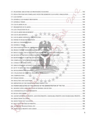 271. FRANCHISE AREAS FOR GAS PROCESSING FACILITIES ......................................................................................... 143
272. PENALTIES FOR NON-COMPLIANCE WITH THE DOMESTIC GAS SUPPLY OBLIGATION ..................................... 143
273. GAS EXPORT .............................................................................................................................................................. 144
274. GENERAL GAS MARKET PROVISIONS ..................................................................................................................... 144
275. GENERAL TERMS ....................................................................................................................................................... 144
276. GAS FLARING PLAN .................................................................................................................................................. 144
277. PROHIBITION OF FLARING ....................................................................................................................................... 145
278. GAS UTILIZATION PLAN ........................................................................................................................................... 145
279. GAS FLARING MEASUREMENT ................................................................................................................................ 145
280. GAS FLARE REPORTS ................................................................................................................................................ 146
281. GAS FLARING OFFENCES AND PENALTIES ............................................................................................................. 146
282. POWER TO MAKE REGULATIONS ............................................................................................................................ 147
283. SPECIAL CONSIDERATIONS ...................................................................................................................................... 148
284. GENERAL TERMS ....................................................................................................................................................... 148
285. NON-PARTICIPATION BY THE FEDERAL GOVERNMENT ....................................................................................... 149
286. PRODUCTION BY INDIGENOUS PETROLEUM COMPANIES .................................................................................... 149
287. REGULATIONS AND GUIDELINES FOR INDIGENOUS PETROLEUM COMPANIES ................................................. 149
288. REVIEW OF PARTICIPATION OF INDIGENOUS PETROLEUM COMPANIES ............................................................ 149
289. RESPONSIBILITY OVER THE ENVIRONMENT .......................................................................................................... 149
290. COMPLIANCE WITH HEALTH REGULATIONS ......................................................................................................... 150
291. CONDUCT OF OPERATIONS ...................................................................................................................................... 150
292. OBLIGATIONS OF LICENSEE, LESSEE AND CONTRACTORS .................................................................................. 150
293. DUTY TO RESTORE THE ENVIRONMENT................................................................................................................. 150
294. DEVELOPMENT PROGRAMMES ................................................................................................................................ 151
295. UTILISATION OF GOOD OIL FIELD PRACTICES ....................................................................................................... 151
296. COMPENSATION ........................................................................................................................................................ 152
297. PUBLICATIONS .......................................................................................................................................................... 152
298. PENALTIES AND SANCTIONS ................................................................................................................................... 152
299. IMPOSITION OF THE NIGERIAN HYDROCARBON TAX ........................................................................................... 152
300. POWER AND DUTIES OF THE SERVICE IN THE ADMINISTRATION OF THE TAX .............................................. 152
301. SIGNIFICATION AND EXECUTION OF POWERS AND DUTIES ................................................................................ 153
302. CONFIDENTIALITY REQUIREMENTS ....................................................................................................................... 154
303. RULES AND FORMS ................................................................................................................................................... 155
304. ASCERTAINMENT OF PROFITS, ADJUSTED PROFITS, ASSESSABLE PROFITS AND CHARGEABLE PROFITS. .... 155
305. DEDUCTIONS ALLOWED ........................................................................................................................................... 156
306. DEDUCTIONS NOT ALLOWED .................................................................................................................................. 158
307. EXCLUSION OF CERTAIN PROFITS ........................................................................................................................... 160
308. ARTIFICIAL TRANSACTIONS, ETC............................................................................................................................ 160
309. ASSESSABLE PROFITS AND LOSSES ........................................................................................................................ 161

                                                                                                                                                                                9
 