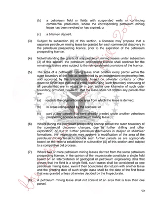 (b)    a petroleum field or fields with suspended wells or continuing
             commercial production, where the corresponding petroleum mining
             lease has been revoked or has expired; or

      (c)    a bitumen deposit.

(3)   Subject to subsection (6) of this section, a licensee may propose that a
      separate petroleum mining lease be granted for each commercial discovery in
      the petroleum prospecting licence, prior to the expiration of the petroleum
      prospecting licence.

(4)   Notwithstanding the grants of any petroleum mining leases under subsection
      (3) of this section, the petroleum prospecting licence shall continue for the
      remaining licence area subject to the relinquishment provisions of the licence.

(5)   The area of a petroleum mining lease shall contain every parcel within the
      outer boundary of the field as determined by an independent engineering firm,
      and approved by the Inspectorate, based on oil-water contacts or other
      reservoir limits and includes a zone surrounding such boundary consisting of
      all parcels that are in whole or in part within one kilometre of such outer
      boundary, provided, however, that the lease shall not contain any parcels that
      are -

      (a)    outside the original licence area from which the lease is derived;

      (b)    in areas relinquished by the licensee; or

      (c)    part of any parcels that were already granted under another petroleum
             prospecting licence or petroleum mining lease.

(6)   Where during the petroleum prospecting licence period the outer boundary of
      the commercial discovery changes, due to further drilling and other
      exploration, or due to further petroleum discoveries in deeper or shallower
      formations, the Inspectorate may approve a modification of the area of the
      petroleum mining lease to include such further parcels as are appropriate
      based on the criteria established in subsection (5) of this section and subject
      to a competitive bid process.

(7)   Where two or more petroleum mining leases derived from the same petroleum
      prospecting license, in the opinion of the Inspectorate constitute a single field
      based on an interpretation of geological or petroleum engineering data that
      proves that the field is a single field, such leases shall be considered as one
      petroleum mining lease, even if their boundaries do not join with another lease
      and the granting date of such single lease shall be the date of the first lease
      that was granted unless otherwise decided by the Inspectorate.

(8)   A petroleum mining lease shall not consist of an area that is less than one
      parcel.

                                                                                    90
 