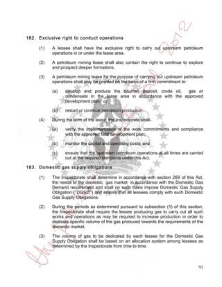 182. Exclusive right to conduct operations

     (1)   A lessee shall have the exclusive right to carry out upstream petroleum
           operations in or under the lease area.

     (2)   A petroleum mining lease shall also contain the right to continue to explore
           and prospect deeper formations.

     (3)   A petroleum mining lease for the purpose of carrying out upstream petroleum
           operations shall only be granted on the basis of a firm commitment to:

           (a)   develop and produce the bitumen deposit, crude oil,   gas or
                 condensate in the lease area in accordance with the approved
                 development plan; or

           (b)   restart or continue petroleum production.

     (4)   During the term of the lease, the Inspectorate shall-

           (a)   verify the implementation of the work commitments and compliance
                 with the approved field development plan;

           (b)   monitor the capital and operating costs; and

           (c)   ensure that the upstream petroleum operations at all times are carried
                 out at the required standards under this Act.

183. Domestic gas supply obligations

     (1)   The Inspectorate shall determine in accordance with section 269 of this Act,
           the needs of the domestic gas market in accordance with the Domestic Gas
           Demand requirement and shall on such basis impose Domestic Gas Supply
           Obligation (‘’DGSO’’) and ensure that all lessees comply with such Domestic
           Gas Supply Obligations.

     (2)   During the periods as determined pursuant to subsection (1) of this section,
           the Inspectorate shall require the lessee producing gas to carry out all such
           works and operations as may be required to increase production in order to
           dedicate specific volume of the gas produced towards the requirements of the
           domestic market.

     (3)   The volume of gas to be dedicated by each lessee for the Domestic Gas
           Supply Obligation shall be based on an allocation system among lessees as
           determined by the Inspectorate from time to time.



                                                                                     91
 