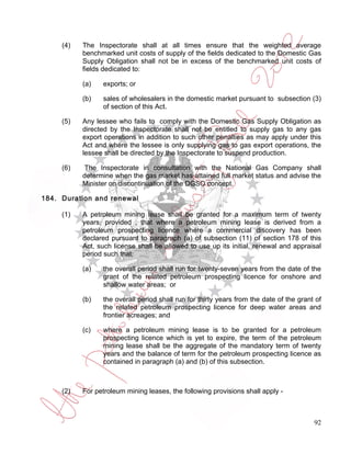 (4)   The Inspectorate shall at all times ensure that the weighted average
           benchmarked unit costs of supply of the fields dedicated to the Domestic Gas
           Supply Obligation shall not be in excess of the benchmarked unit costs of
           fields dedicated to:

           (a)   exports; or

           (b)   sales of wholesalers in the domestic market pursuant to subsection (3)
                 of section of this Act.

     (5)   Any lessee who fails to comply with the Domestic Gas Supply Obligation as
           directed by the Inspectorate shall not be entitled to supply gas to any gas
           export operations in addition to such other penalties as may apply under this
           Act and where the lessee is only supplying gas to gas export operations, the
           lessee shall be directed by the Inspectorate to suspend production.

     (6)   The Inspectorate in consultation with the National Gas Company shall
           determine when the gas market has attained full market status and advise the
           Minister on discontinuation of the DGSO concept.

184. Duration and renewal

     (1)   A petroleum mining lease shall be granted for a maximum term of twenty
           years, provided , that where a petroleum mining lease is derived from a
           petroleum prospecting licence where a commercial discovery has been
           declared pursuant to paragraph (a) of subsection (11) of section 178 of this
           Act, such license shall be allowed to use up its initial, renewal and appraisal
           period such that:

           (a)   the overall period shall run for twenty-seven years from the date of the
                 grant of the related petroleum prospecting licence for onshore and
                 shallow water areas; or

           (b)   the overall period shall run for thirty years from the date of the grant of
                 the related petroleum prospecting licence for deep water areas and
                 frontier acreages; and

           (c)   where a petroleum mining lease is to be granted for a petroleum
                 prospecting licence which is yet to expire, the term of the petroleum
                 mining lease shall be the aggregate of the mandatory term of twenty
                 years and the balance of term for the petroleum prospecting licence as
                 contained in paragraph (a) and (b) of this subsection.



     (2)   For petroleum mining leases, the following provisions shall apply -



                                                                                         92
 