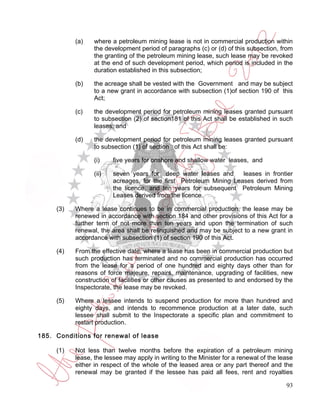 (a)    where a petroleum mining lease is not in commercial production within
                  the development period of paragraphs (c) or (d) of this subsection, from
                  the granting of the petroleum mining lease, such lease may be revoked
                  at the end of such development period, which period is included in the
                  duration established in this subsection;

           (b)    the acreage shall be vested with the Government and may be subject
                  to a new grant in accordance with subsection (1)of section 190 of this
                  Act;

           (c)    the development period for petroleum mining leases granted pursuant
                  to subsection (2) of section181 of this Act shall be established in such
                  leases; and

           (d)    the development period for petroleum mining leases granted pursuant
                  to subsection (1) of section of this Act shall be:

                  (i)    five years for onshore and shallow water leases, and

                  (ii)   seven years for deep water leases and       leases in frontier
                         acreages, for the first Petroleum Mining Leases derived from
                         the licence, and ten years for subsequent Petroleum Mining
                         Leases derived from the licence.

     (3)   Where a lease continues to be in commercial production, the lease may be
           renewed in accordance with section 184 and other provisions of this Act for a
           further term of not more than ten years and upon the termination of such
           renewal, the area shall be relinquished and may be subject to a new grant in
           accordance with subsection (1) of section 190 of this Act.

     (4)   From the effective date, where a lease has been in commercial production but
           such production has terminated and no commercial production has occurred
           from the lease for a period of one hundred and eighty days other than for
           reasons of force majeure, repairs, maintenance, upgrading of facilities, new
           construction of facilities or other causes as presented to and endorsed by the
           Inspectorate, the lease may be revoked.

     (5)   Where a lessee intends to suspend production for more than hundred and
           eighty days, and intends to recommence production at a later date, such
           lessee shall submit to the Inspectorate a specific plan and commitment to
           restart production.

185. Conditions for renewal of lease

     (1)   Not less than twelve months before the expiration of a petroleum mining
           lease, the lessee may apply in writing to the Minister for a renewal of the lease
           either in respect of the whole of the leased area or any part thereof and the
           renewal may be granted if the lessee has paid all fees, rent and royalties

                                                                                         93
 