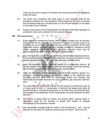 under this Act due in respect of the lease and has performed all its obligations
           under the lease.

     (2)   The terms and conditions that shall apply to such renewal shall be the
           prevailing conditions for new petroleum mining leases at the time of renewal
           and the lessee shall pay a renewal bonus of an amount specified in the lease
           on the date of such renewal.

     (3)   Subject to the advice of the Inspectorate, the Minister shall make regulation to
           provide for terms and conditions for the renewal of leases.

186. Relinquishment

     (1)   Every petroleum prospecting licence, which initially is larger than ten parcels,
           shall provide for the obligation to relinquish a number of parcels equal to at
           least fifty per cent of the original licence area upon the expiration of the initial
           exploration period, provided, that any acreage included in petroleum mining
           leases, appraisal and significant gas discovery retention areas may be
           retained by the licensee and will not require relinquishment.

     (2)   Upon the expiration of the renewal period for a petroleum prospecting licence,
           the licensee shall relinquish all parcels which are not part of petroleum mining
           leases, appraisal areas or significant gas discovery retention areas.

     (3)   Upon the expiration of any appraisal period of a prospecting licence, all
           parcels related to the appraisal area shall be relinquished unless the licensee
           has declared a commercial discovery for such appraisal area.

     (4)   Upon the expiration of any significant gas discovery retention period of a
           petroleum prospecting licence, all acreage related to the significant gas
           discovery retention area shall be relinquished unless the licensee has
           declared a commercial discovery for such significant gas discovery retention
           area.

     (5)   Ten years after the granting of a lease for the purpose of producing crude oil
           or natural gas, or both, or condensate, or bitumen the lessee may retain all
           parcels that are in commercial production or for which firm commitments have
           been made to the satisfaction of the Inspectorate and shall relinquish all other
           parcels.

     (6)   The licence or lease shall not contain any priority rights, optional rights or
           negotiation rights for the licensee or lessee with respect to acreage
           relinquished by the licensee or lessee.

     (7)   The relinquished acreage shall be vested in the Government and may be
           awarded on the basis of a bidding round pursuant to section 190 of this Act.



                                                                                            94
 