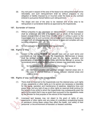 (8)   Any rent paid in respect of the area of the lease to be relinquished shall not be
           refundable, and such relinquishment shall be without prejudice to any
           obligation or liability imposed by or incurred under the lease or any contract
           entered in pursuance thereof before such relinquishment.

     (9)   The shape and size of the area to be retained and of the area to be
           relinquished or surrendered shall be as approved by the Inspectorate.

187. Surrender of licence

     (1)   Without prejudice to any provisions on relinquishment, a licensee or lessee
           shall be entitled at any time to surrender part or whole of the licensed or
           leased area provided at least three months notice in writing is given to the
           Inspectorate prior to such surrender and provided such licensee or lessee has
           complied with all obligations under the licence or lease and complies with any
           surviving obligations.

     (2)   No rent paid prior to the surrender shall be refundable.

188. Rights of Way

     (1)   Subject to the provisions of all the relevant laws and on such terms and
           conditions as may be approved by the Inspectorate, the licensee or lessee
           shall be entitled to such rights of way for the laying, operation and
           maintenance of pipelines, telephone lines and the like through or across the
           surrendered area or areas as the licensee or lessee may reasonably require:

           (a)    for the carrying on of operations under the licence or lease; or

           (b)    for inter-communication and passage between retained areas and, in
                  the case of offshore licences or leases, between retained areas and
                  onshore lands.

189. Rights of way reserved to the Inspectorate

     (1)   There shall be reserved to the Inspectorate over the retained area, such rights
           of way, easements or other rights as in its opinion are necessary or desirable
           for the laying, operation and maintenance of pipelines, telephone lines and
           power lines; and any right of way or other rights so reserved shall continue for
           the benefit of any entity to whom the Inspectorate may subsequently grant the
           same to the extent that it may so grant them pursuant to the regulations made
           by the Minister for that purpose on the advice of the Inspectorate.

     (2)   Licensees and lessees may not object to the grant of rights of way,
           easements or other rights over any areas of a petroleum prospecting licence
           or petroleum mining lease unless they affect the health, and safety of their
           personnel or the environment of licensee’s or lessee’s activities.


                                                                                         95
 