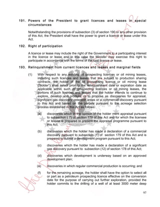 191. Powers of the President to grant licences and leases in special
     circumstances

     Notwithstanding the provisions of subsection (3) of section 190 or any other provision
     of this Act, the President shall have the power to grant a licence or lease under this
     Act.

192. Right of participation

     A licence or lease may include the right of the Government to a participating interest
     in the licence or lease and in this case the Minister may exercise this right to
     participate in accordance with the terms of the said licence or lease.

193. Relinquishment from current licences and leases and marginal fields

     (1)   With respect to any existing oil prospecting licences or oil mining leases,
           including such licences and leases that are subject to production sharing
           contracts, the holder of the oil prospecting licence or oil mining lease
           (“holder”) shall select prior to the relinquishment date or expiration date as
           applicable within such oil prospecting licences or oil mining leases, the
           portions of such licences and leases that the holder intends to continue to
           explore, develop and produce or to propose as discoveries for appraisal,
           significant gas discovery retention areas or a commercial discovery pursuant
           to this Act and based on the parcels pursuant to the acreage selection
           process established in this Act as follows:

           (a)    discoveries which in the opinion of the holder merit appraisal pursuant
                  to subsection ( 7) of section 178 of this Act and for which the licensee
                  or lessee is prepared to present the appraisal programme pursuant to
                  this Act;

           (b)    discoveries which the holder has made a declaration of a commercial
                  discovery pursuant to subsection (1) of section 179 of this Act and is
                  prepared to submit a development program pursuant to this Act;

           (c)    discoveries which the holder has made a declaration of a significant
                  gas discovery pursuant to subsection (12) of section 178 of this Act;

           (d)    discoveries which development is underway based on an approved
                  development plan;

           (e)    discoveries in which regular commercial production is occurring; and

           (f)    for the remaining acreage, the holder shall have the option to select all
                  or part as a petroleum prospecting licence effective on the conversion
                  date for the purpose of carrying out further exploration, provided the
                  holder commits to the drilling of a well of at least 3000 meter deep

                                                                                         97
 