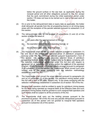 below the ground surface or the sea bed, as applicable, during the
             renewal period and all other obligations pursuant to this Act, except
             that the work commitment during the initial exploration period under
             section 178 does not have to be carried out in view of the past work of
             the holder.

(2)   On or prior to the relinquishment date or expiry date as applicable, the holder
      shall relinquish all parcels from the oil prospecting licence or oil mining lease
      areas with the exception of the parcels selected pursuant to subsection (1) of
      this section.

(3)   The relinquishment date for the purpose of subsections (1) and (2) of this
      section shall be the latest of:

      (a)    two years after the commencement of this Act;

      (b)    the expiration date of the oil prospecting licence; or

      (c)    the expiration date of the oil mining lease.

(4)   The Inspectorate shall convert the areas selected pursuant to subsection (1)
      (a) and (b) of this section into appraisal areas of petroleum prospecting
      licences under this Act and areas selected pursuant to subsection (1)(c) of
      this section into significant gas discovery retention areas of petroleum
      prospecting licences under this Act, subject only to the areas complying with
      the selection methodology established under this Act and with respect to
      paragraph (a) of subsection (1) of this section the approval of the appraisal
      program. Where the lessee or licensee selects acreage pursuant to paragraph
      (f) of subsection (1) of this section, the Inspectorate shall convert such area
      subject only to the areas complying with the selection methodology
      established under this Act.

(5)   The Inspectorate shall convert the areas selected pursuant to paragraphs (d)
      and (e) of subsection (1) of this section, into petroleum mining leases under
      this Act with a term of 20 years, subject only to the areas complying with the
      selection methodology established in subsection (5) of section 193 of this Act.

(6)   Marginal field operators shall be entitled to apply for petroleum mining leases
      for the fields being operated as marginal fields at the Effective Date and such
      petroleum mining leases shall be granted to such marginal field operators and
      such leases shall be subject to all the provisions of this Act.

(7)   The Inspectorate shall carry out the bidding process pursuant to the
      provisions of section 190 of this Act over any parcels relinquished pursuant to
      subsection (2) of this section and not granted to marginal field operators
      pursuant to subsection (6) of this section.



                                                                                    98
 