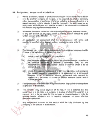194. Assignment, mergers and acquisitions

     (1)   Where a licensee, lessee or production sharing or service contractor is taken
           over by another company or merges, or is acquired by another company
           either by acquisition or exchange of shares, including a change of control of a
           parent company outside Nigeria, it shall be deemed to be and treated as an
           assignment within Nigeria and shall be subject to the terms and conditions of
           this Act and any regulations made under it.

     (2)   A licensee, lessee or contractor shall not assign his licence, lease or contract,
           or any part thereof, or any right, power or interest therein without the prior
           written consent of the Minister.

     (3)   An application for assignment shall be in accordance with terms and
           conditions specified within this Act and any regulations made under it.



     (4)   The Minister may consent to an assignment if the proposed assignee is able
           to show to the satisfaction of the Minister that -

           (a)    the proposed assignee is of good reputation;

           (b)    the proposed assignee has sufficient technical knowledge, experience
                  or financial resources to enable it effectively carry out the
                  responsibilities under the licence, lease or contract which is to be
                  assigned; and

           (c)    where the proposed assignee is to serve as operator, such assignee
                  has proven operating experience or is supported by a competent
                  operator under a technical service agreement with respect to
                  operations to be carried out under the licence, lease or contract which
                  is to be assigned.

     (5)   Fees prescribed by the Minister in regulations shall be payable for assignment
           as provided in this section.

     (6)   The Minister may waive payment of the fee, if he is satisfied that the
           assignment is to be made to a company in a group of which the assignor is a
           member, and is to be made for the purpose of re-organisation in order to
           achieve greater efficiency and to acquire resources for more effective
           petroleum operations.

     (7)   Any assignment pursuant to this section shall be fully disclosed by the
           company to the Service in its tax return.




                                                                                         99
 