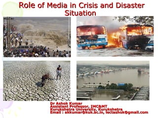 RoleRole of Media in Crisis and Disasterof Media in Crisis and Disaster
SituationSituation
Dr Ashok KumarDr Ashok Kumar
Assistant Professor, IMC&MTAssistant Professor, IMC&MT
Kurukshetra University, KurukshetraKurukshetra University, Kurukshetra
Email :Email : akkumar@kuk.ac.inakkumar@kuk.ac.in,, lectashok@gmail.comlectashok@gmail.com
 