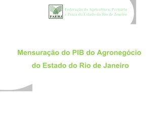 Federação da Agricultura, Pecuária
            e Pesca do Estado do Rio de Janeiro




Mensuração do PIB do Agronegócio
   do Estado do Rio de Janeiro
 