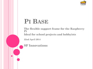 PI BASE 
The flexible support frame for the Raspberry Pi 
Ideal for school projects and hobbyists 
10th September 2014 
SF Innovations 
 