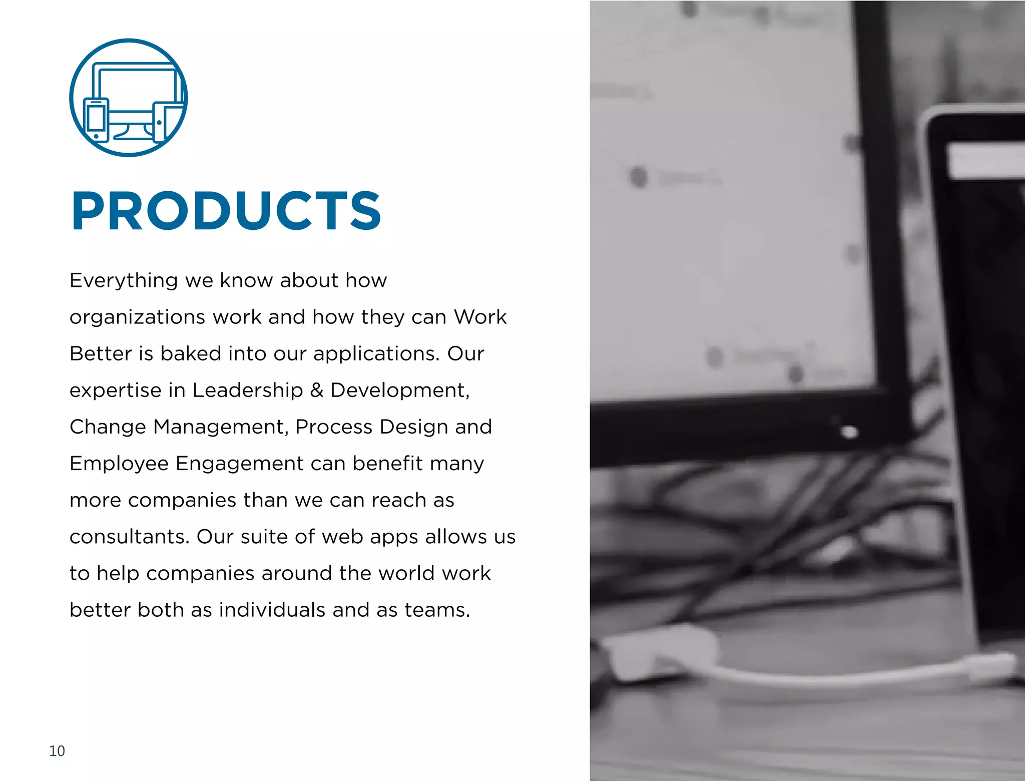 DIGITAL
CONSULTING
Try as we might, our consultants cannot be
everywhere. To address this inadequacy,
we’ve baked our Work Better expertise into
web and mobile applications for use by
clients around the globe. These simple, yet
powerful, off-the-shelf solutions are helping
to revolutionize how management consulting
gets done.
10
 