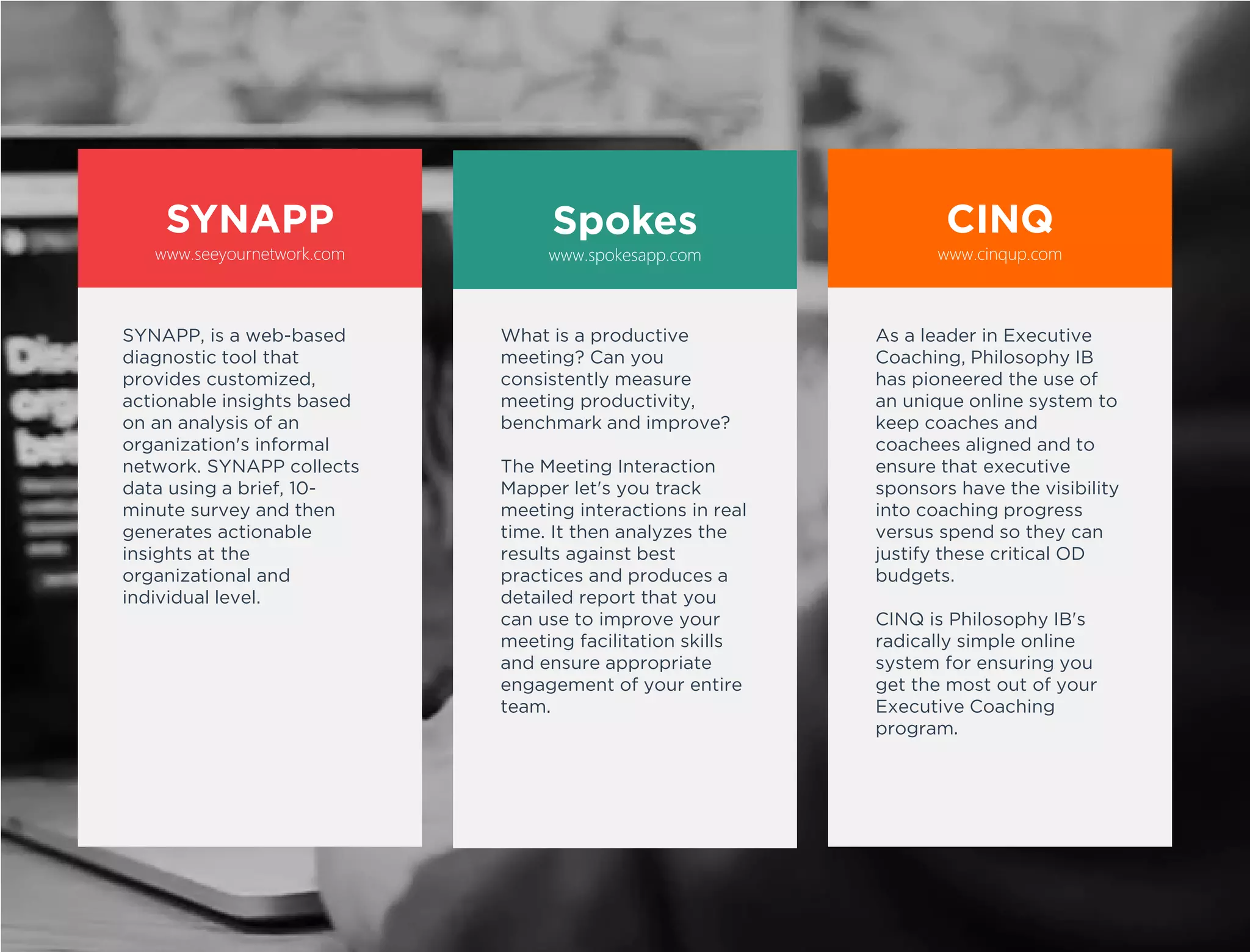 CINQ
Senior managers spend
60% of their time in
meetings yet most
meetings are seen as
unproductive.
SPOKES solves this
problem in an innovative
way. It enables an
observer to classify
participants’ interactions
and then analyzes the data
to generates insights that
can be used to:
• Measure meeting
effectiveness
• Improve team
interactions
• Coach individual leaders
Spokes
Organizations spend
millions on executive
coaching each year yet few
have visibility into the
coaching process or an
understanding of their
return on investment.
CINQ is a radically simple
web-based application
system that aligns coaches,
coaching clients, and
organizational sponsors to
ensure you get the most
out of your Executive
Coaching program.
SYNAPP
Increasing work is
completed through
networks not hierarchies.
SYNAPP x-rays
organizations to illuminate
the informal networks
employees create to solve
problems and make
decisions. By showing the
way work really gets done,
SYNAPP can be used to:
• Develop leaders
• Break down silos
• Manage change
• Organize for innovation
• Identify & retain talent
www.seeyournetwork.com www.spokesapp.com www.cinqup.com
 