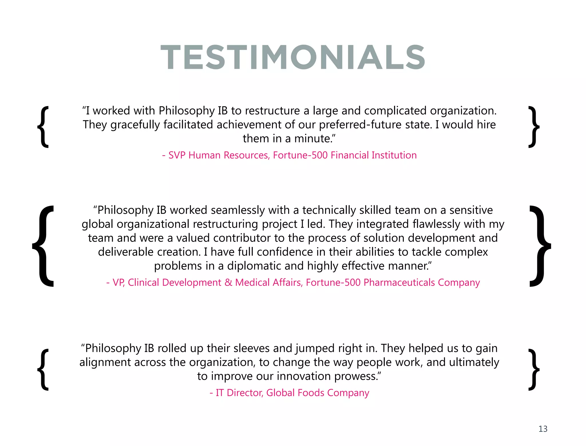 TESTIMONIALS
“I worked with Philosophy IB to restructure a large and complicated organization.
They gracefully facilitated achievement of our preferred-future state. I would hire
them in a minute.”
- SVP Human Resources, Fortune-500 Financial Institution
{ }
“Philosophy IB worked seamlessly with a technically skilled team on a sensitive
global organizational restructuring project I led. They integrated flawlessly with my
team and were a valued contributor to the process of solution development and
deliverable creation. I have full confidence in their abilities to tackle complex
problems in a diplomatic and highly effective manner.”
- VP, Clinical Development & Medical Affairs, Fortune-500 Pharmaceuticals Company
{ }
“Philosophy IB rolled up their sleeves and jumped right in. They helped us to gain
alignment across the organization, to change the way people work, and ultimately
to improve our innovation prowess.”
- IT Director, Global Foods Company
{ }
13
 
