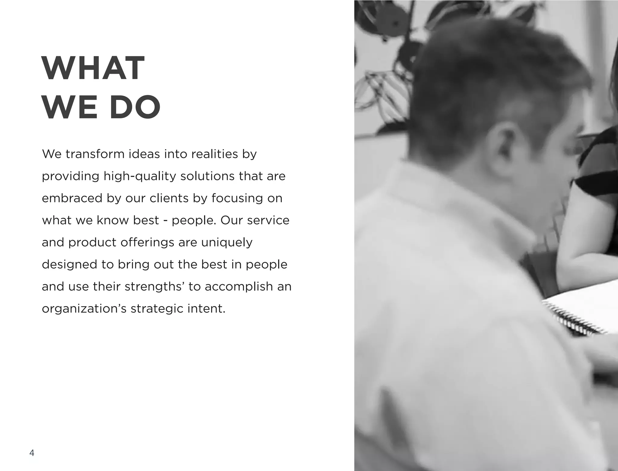 WHAT
WE DO
4
We transform ideas into reality by providing
high-quality solutions that are embraced by
our clients by focusing on what we know
best - people. Our service and product
offerings are uniquely designed to bring out
the best in people and use their strengths’
to accomplish an organization’s strategic
intent.
 