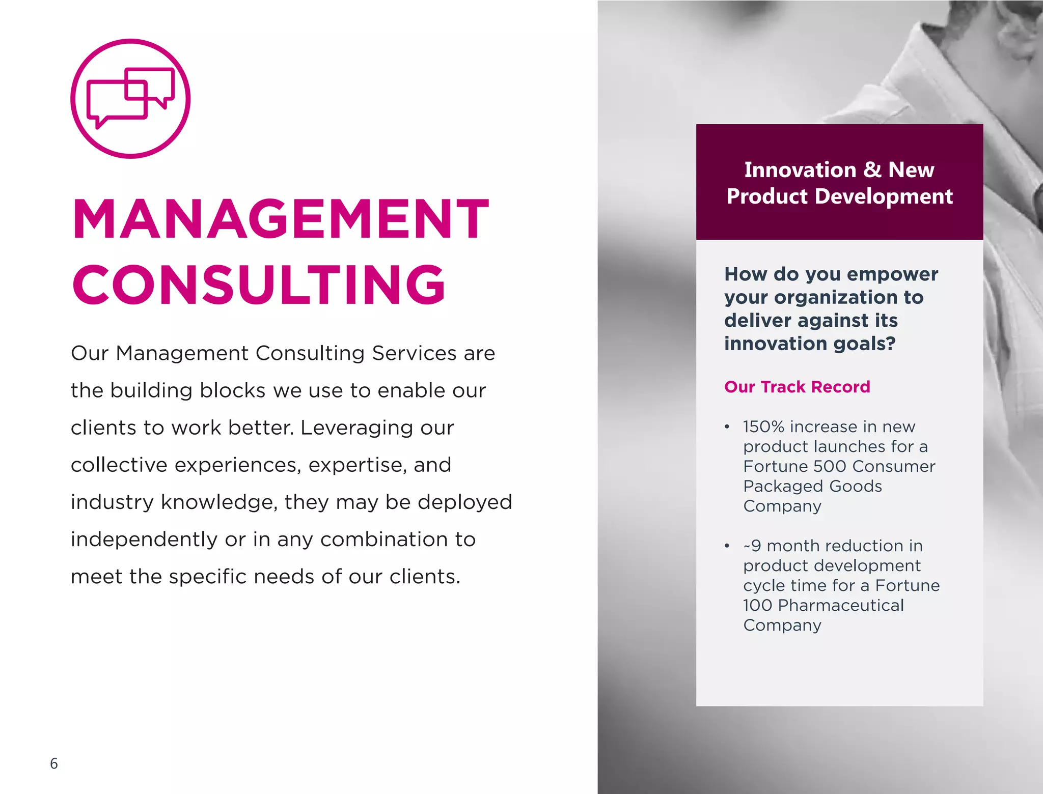 MANAGEMENT
CONSULTING
Our Management Consulting Services are
the building blocks we use to enable our
clients to work better. Leveraging our
collective experiences, expertise, and
industry knowledge, they may be deployed
independently or in any combination to
meet the specific needs of our clients.
Innovation & New
Product Development
(NPD)
How do you deliver
against your
innovation goals?
Our Track Record
• 150% increase in new
product launches for a
Fortune 500 Consumer
Packaged Goods
Company
• ~9 month reduction in
product development
cycle time for a Fortune
100 Pharmaceutical
Company
6
 
