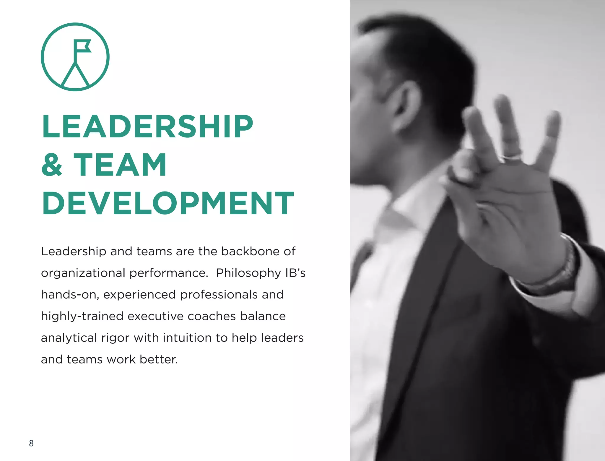 LEADERSHIP
& TEAM
DEVELOPMENT
Leadership and teams are the backbone of
organizational performance. Philosophy IB’s
hands-on, experienced professionals and
highly-trained executive coaches balance
analytical rigor with intuition to help leaders
and teams work better.
8
 