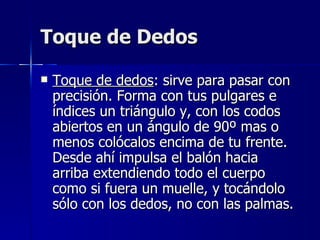 Toque de Dedos Toque de dedos : sirve para pasar con precisión. Forma con tus pulgares e índices un triángulo y, con los codos abiertos en un ángulo de 90º mas o menos colócalos encima de tu frente. Desde ahí impulsa el balón hacia arriba extendiendo todo el cuerpo como si fuera un muelle, y tocándolo sólo con los dedos, no con las palmas. 