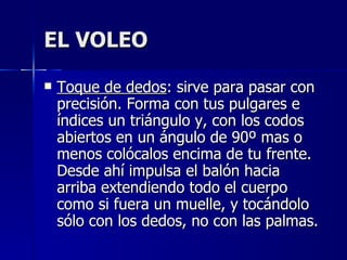 EL VOLEO Toque de dedos : sirve para pasar con precisión. Forma con tus pulgares e índices un triángulo y, con los codos abiertos en un ángulo de 90º mas o menos colócalos encima de tu frente. Desde ahí impulsa el balón hacia arriba extendiendo todo el cuerpo como si fuera un muelle, y tocándolo sólo con los dedos, no con las palmas. 