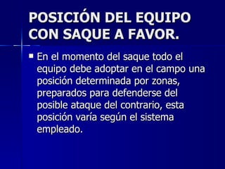 POSICIÓN DEL EQUIPO CON SAQUE A FAVOR. En el momento del saque todo el equipo debe adoptar en el campo una posición determinada por zonas, preparados para defenderse del posible ataque del contrario, esta posición varía según el sistema empleado. 