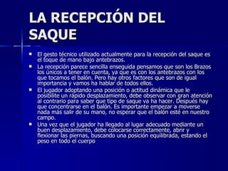 LA RECEPCIÓN DEL SAQUE El gesto técnico utilizado actualmente para la recepción del saque es el toque de mano bajo antebrazos. La recepción parece sencilla enseguida pensamos que son los Brazos los únicos a tener en cuenta, ya que es con los antebrazos con los que tocamos el balón. Pero hay otros factores que son de igual importancia y vamos ha hablar de todos ellos. El jugador adoptando una posición o actitud dinámica que le posibilite un rápido desplazamiento, debe observar con gran atención al contrario para saber que tipo de saque va ha hacer. Después hay que concentrarse en el balón. Es importante empezar a moverse nada más salir de su mano, no esperar que el balón esté en nuestro campo.  Una vez que el jugador ha llegado al lugar adecuado mediante un buen desplazamiento, debe colocarse correctamente, abrir y flexionar las piernas, buscando una posición equilibrada, estando el peso en todo el cuerpo 