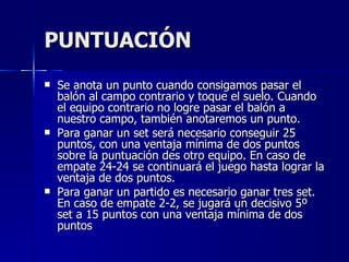 PUNTUACIÓN Se anota un punto cuando consigamos pasar el balón al campo contrario y toque el suelo. Cuando el equipo contrario no logre pasar el balón a nuestro campo, también anotaremos un punto. Para ganar un set será necesario conseguir 25 puntos, con una ventaja mínima de dos puntos sobre la puntuación des otro equipo. En caso de empate 24-24 se continuará el juego hasta lograr la ventaja de dos puntos. Para ganar un partido es necesario ganar tres set. En caso de empate 2-2, se jugará un decisivo 5º set a 15 puntos con una ventaja mínima de dos puntos 