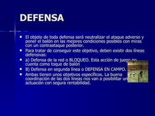 DEFENSA El objeto de toda defensa será neutralizar el ataque adverso y poner el balón en las mejores condiciones posibles con miras con un contraataque posterior. Para tratar de conseguir este objetivo, deben existir dos líneas defensivas: a) Defensa de la red o BLOQUEO. Esta acción de juego no cuenta como toque de balón B) Defensa en segunda línea o DEFENSA EN CAMPO. Ambas tienen unos objetivos específicos. La buena coordinación de las dos líneas nos van a posibilitar una actuación con segura rentabilidad. 