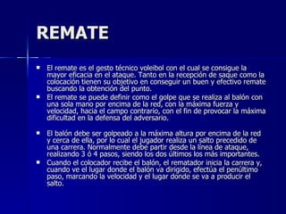 REMATE El remate es el gesto técnico voleibol con el cual se consigue la mayor eficacia en el ataque. Tanto en la recepción de saque como la colocación tienen su objetivo en conseguir un buen y efectivo remate buscando la obtención del punto.  El remate se puede definir como el golpe que se realiza al balón con una sola mano por encima de la red, con la máxima fuerza y velocidad, hacia el campo contrario, con el fin de provocar la máxima dificultad en la defensa del adversario. El balón debe ser golpeado a la máxima altura por encima de la red y cerca de ella, por lo cual el jugador realiza un salto precedido de una carrera. Normalmente debe partir desde la línea de ataque, realizando 3 ó 4 pasos, siendo los dos últimos los más importantes. Cuando el colocador recibe el balón, el rematador inicia la carrera y, cuando ve el lugar donde el balón va dirigido, efectúa el penúltimo paso, marcando la velocidad y el lugar donde se va a producir el salto. 