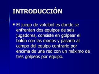 INTRODUCCIÓN El juego de voleibol es donde se enfrentan dos equipos de seis jugadores, consiste en golpear el balón con las manos y pasarlo al campo del equipo contrario por encima de una red con un máximo de tres golpeos por equipo. 
