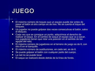 JUEGOJUEGO
 El máximo número de toques que un equipo puede dar antes deEl máximo número de toques que un equipo puede dar antes de
pasar el balón al otro campo es de tres. No se cuenta el toque delpasar el balón al otro campo es de tres. No se cuenta el toque del
bloqueo.bloqueo.
 Un jugador no puede golpear dos veces consecutivas el balón, salvoUn jugador no puede golpear dos veces consecutivas el balón, salvo
el bloqueo.el bloqueo.
 Cada vez que se consigue un punto, adquirimos el derecho deCada vez que se consigue un punto, adquirimos el derecho de
realizar el saque. En el cambio de saque el equipo que va a sacar,realizar el saque. En el cambio de saque el equipo que va a sacar,
sus jugadores tienen que rotar una posición en el sentido de lassus jugadores tienen que rotar una posición en el sentido de las
agujas del relojagujas del reloj
 El máximo número de jugadores en el terreno de juego es de 6, conEl máximo número de jugadores en el terreno de juego es de 6, con
otro 6 en el banquillo.otro 6 en el banquillo.
 El máximo número de sustituciones, en cada set, es de 6.El máximo número de sustituciones, en cada set, es de 6.
 Se puede golpear el balón con cualquier parte del cuerpo.Se puede golpear el balón con cualquier parte del cuerpo.
 La red no se puede tocarLa red no se puede tocar
 El saque se realizará desde detrás de la línea de fondo.El saque se realizará desde detrás de la línea de fondo.
 