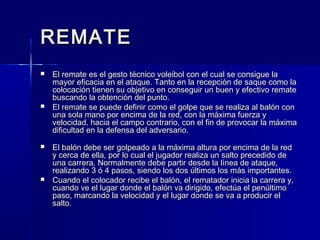 REMATEREMATE
 El remate es el gesto técnico voleibol con el cual se consigue laEl remate es el gesto técnico voleibol con el cual se consigue la
mayor eficacia en el ataque. Tanto en la recepción de saque como lamayor eficacia en el ataque. Tanto en la recepción de saque como la
colocación tienen su objetivo en conseguir un buen y efectivo rematecolocación tienen su objetivo en conseguir un buen y efectivo remate
buscando la obtención del punto.buscando la obtención del punto.
 El remate se puede definir como el golpe que se realiza al balón conEl remate se puede definir como el golpe que se realiza al balón con
una sola mano por encima de la red, con la máxima fuerza yuna sola mano por encima de la red, con la máxima fuerza y
velocidad, hacia el campo contrario, con el fin de provocar la máximavelocidad, hacia el campo contrario, con el fin de provocar la máxima
dificultad en la defensa del adversario.dificultad en la defensa del adversario.
 El balón debe ser golpeado a la máxima altura por encima de la redEl balón debe ser golpeado a la máxima altura por encima de la red
y cerca de ella, por lo cual el jugador realiza un salto precedido dey cerca de ella, por lo cual el jugador realiza un salto precedido de
una carrera. Normalmente debe partir desde la línea de ataque,una carrera. Normalmente debe partir desde la línea de ataque,
realizando 3 ó 4 pasos, siendo los dos últimos los más importantes.realizando 3 ó 4 pasos, siendo los dos últimos los más importantes.
 Cuando el colocador recibe el balón, el rematador inicia la carrera y,Cuando el colocador recibe el balón, el rematador inicia la carrera y,
cuando ve el lugar donde el balón va dirigido, efectúa el penúltimocuando ve el lugar donde el balón va dirigido, efectúa el penúltimo
paso, marcando la velocidad y el lugar donde se va a producir elpaso, marcando la velocidad y el lugar donde se va a producir el
salto.salto.
 