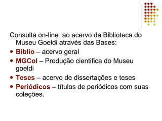 Consulta on-line  ao acervo da Biblioteca do Museu Goeldi através das Bases: Biblio  – acervo geral MGCol  – Produção cientifica do Museu goeldi Teses  – acervo de dissertações e teses Periódicos  – títulos de periódicos com suas coleções. 