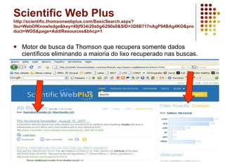 Scientific Web Plus http://scientific.thomsonwebplus.com/BasicSearch.aspx?lbu=WebOfKnowledge&key=49jf934i20s0g4i290s0&SID=3D8B717nAgP94BAg4KO&product=WOS&page=AddlResources&bhcp=1 Motor de busca da Thomson que recupera somente dados científicos eliminando a maioria do lixo recuperado nas buscas.  
