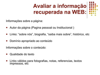 Avaliar a informação recuperada na WEB: Informações sobre a página: Autor da página (Pagina pessoal ou Institucional ) Links: “sobre nós”, biografia, “saiba mais sobre”, histórico, etc Domínio apropriado ao conteúdo Informações sobre o conteúdo: Qualidade do texto Links válidos para fotografias, notas, referencias, textos impressos, etc 